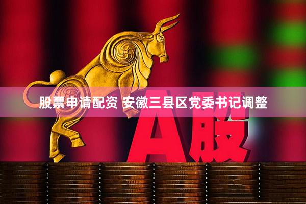 股票申请配资 安徽三县区党委书记调整
