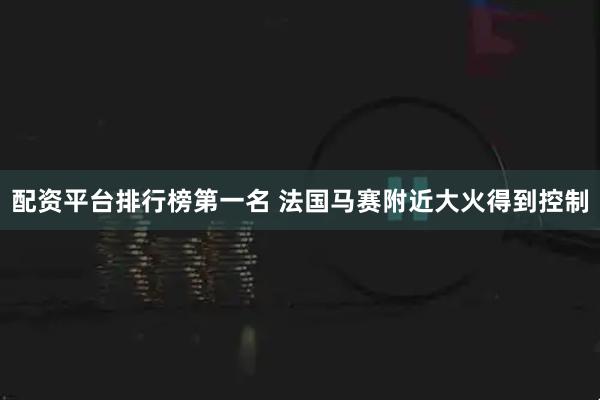 配资平台排行榜第一名 法国马赛附近大火得到控制