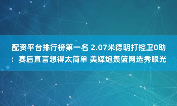 配资平台排行榜第一名 2.07米德明打控卫0助：赛后直言想得太简单 美媒炮轰篮网选秀眼光