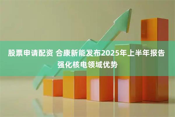 股票申请配资 合康新能发布2025年上半年报告 强化核电领域优势