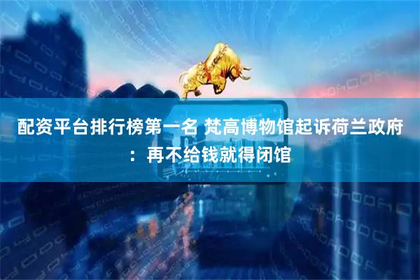 配资平台排行榜第一名 梵高博物馆起诉荷兰政府：再不给钱就得闭馆