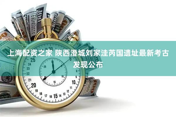 上海配资之家 陕西澄城刘家洼芮国遗址最新考古发现公布