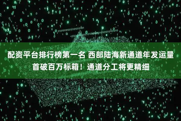 配资平台排行榜第一名 西部陆海新通道年发运量首破百万标箱！通道分工将更精细