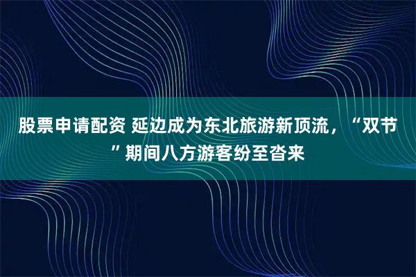 股票申请配资 延边成为东北旅游新顶流，“双节”期间八方游客纷至沓来