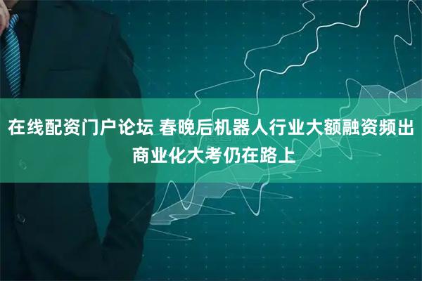 在线配资门户论坛 春晚后机器人行业大额融资频出 商业化大考仍在路上