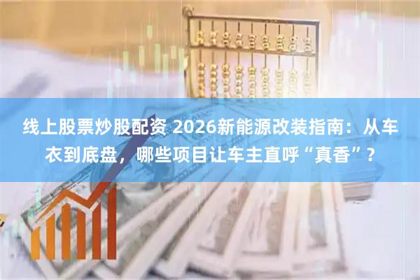 线上股票炒股配资 2026新能源改装指南：从车衣到底盘，哪些项目让车主直呼“真香”？