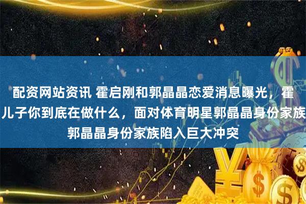配资网站资讯 霍启刚和郭晶晶恋爱消息曝光，霍震霆震惊质问儿子你到底在做什么，面对体育明星郭晶晶身份家族陷入巨大冲突