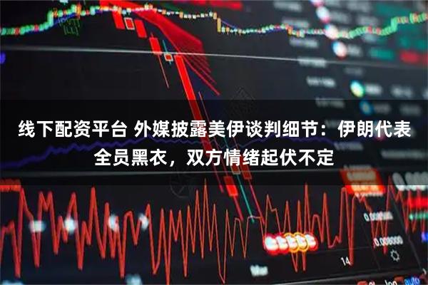 线下配资平台 外媒披露美伊谈判细节：伊朗代表全员黑衣，双方情绪起伏不定
