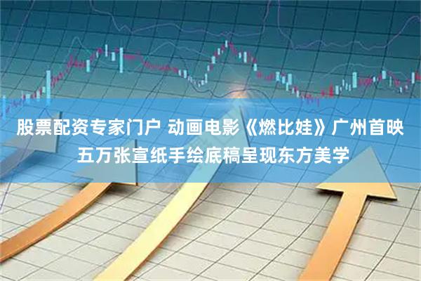 股票配资专家门户 动画电影《燃比娃》广州首映 五万张宣纸手绘底稿呈现东方美学